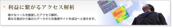 利益に繋がるアクセス解析:様々なツールを駆使したアクセス解析。異なる視点から集めたデータからお客様サイトを成功へと導きます。