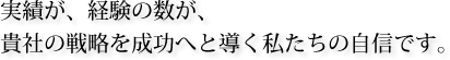 実績が、経験の数が、貴社の戦略を成功へと導く私たちの自信です。 実績が、経験の数が、貴社の戦略を成功へと導く私たちの自信です。