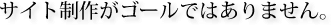 サイト制作がゴールではありません。