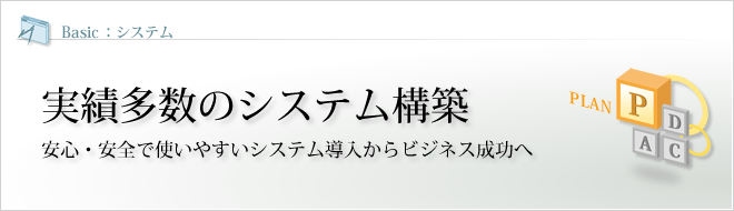 Basic - システム : 実績多数のシステム構築 安心・安全で使いやすいシステム導入からビジネス成功へ Basic - システム : 実績多数のシステム構築 安心・安全で使いやすいシステム導入からビジネス成功へ