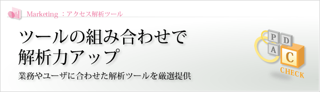 Marketing - :アクセス解析ツール : ツールの組み合わせで解析力アップ 業務やユーザに合わせた解析ツールを厳選提供 Marketing - :アクセス解析ツール : ツールの組み合わせで解析力アップ 業務やユーザに合わせた解析ツールを厳選提供