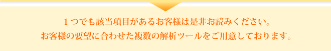 1つでも該当項目がある企業様は是非お読みください。お客様の要望に合わせた複数の解析ツールをご用意しております。 1つでも該当項目がある企業様は是非お読みください。お客様の要望に合わせた複数の解析ツールをご用意しております。