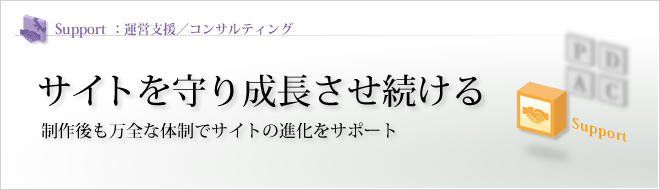 Support - 運営支援/コンサルティング : サイトを守り成長させ続ける 制作後も万全な体制でサイトの進化をサポート Support - 運営支援/コンサルティング : サイトを守り成長させ続ける 制作後も万全な体制でサイトの進化をサポート